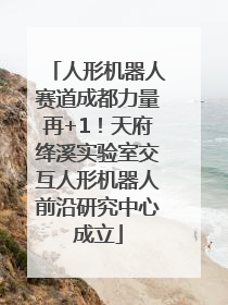 人形机器人赛道成都力量再+1！天府绛溪实验室交互人形机器人前沿研究中心成立