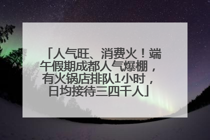 人气旺、消费火！端午假期成都人气爆棚，有火锅店排队1小时，日均接待三四千人
