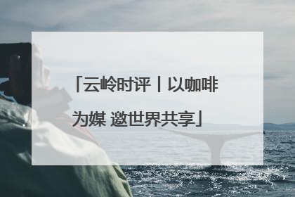 云岭时评丨以咖啡为媒 邀世界共享