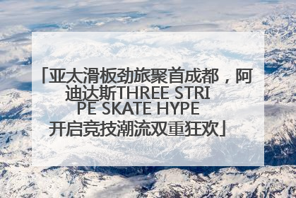 亚太滑板劲旅聚首成都，阿迪达斯THREE STRIPE SKATE HYPE开启竞技潮流双重狂欢