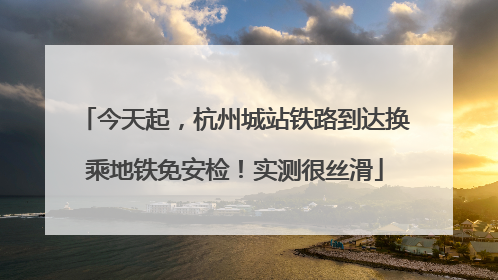 今天起，杭州城站铁路到达换乘地铁免安检！实测很丝滑