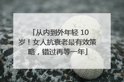从内到外年轻 10 岁！女人抗衰老最有效策略，错过再等一年