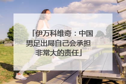 伊万科维奇：中国男足出局自己会承担非常大的责任