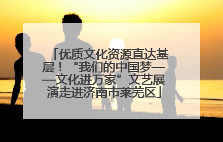 优质文化资源直达基层！“我们的中国梦——文化进万家”文艺展演走进济南市莱芜区
