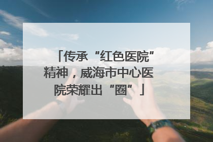 传承“红色医院”精神，威海市中心医院荣耀出“圈”