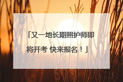 又一地长期照护师即将开考 快来报名！