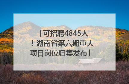 可招聘4845人！湖南省第六期重大项目岗位归集发布