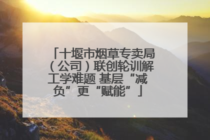 十堰市烟草专卖局（公司）联创轮训解工学难题 基层“减负”更“赋能”