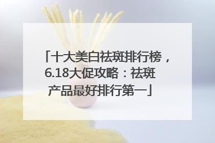 十大美白祛斑排行榜，6.18大促攻略：祛斑产品最好排行第一