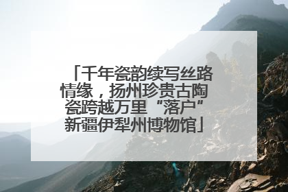 千年瓷韵续写丝路情缘，扬州珍贵古陶瓷跨越万里“落户”新疆伊犁州博物馆