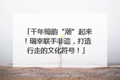 千年蜀韵“潮”起来！瑞幸联手非遗，打造行走的文化符号！