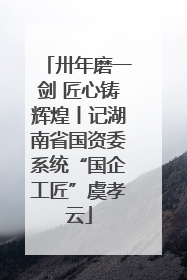 卅年磨一剑 匠心铸辉煌丨记湖南省国资委系统“国企工匠”虞孝云