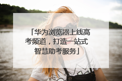 华为浏览器上线高考频道，打造一站式智慧助考服务