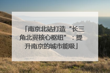 南京北站打造“长三角北翼核心枢纽”：提升南京的城市能级