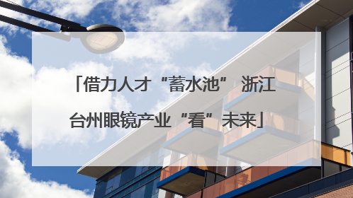 借力人才“蓄水池” 浙江台州眼镜产业“看”未来