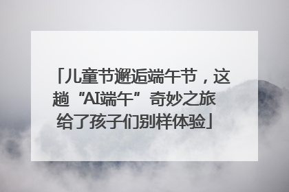 儿童节邂逅端午节，这趟“AI端午”奇妙之旅给了孩子们别样体验