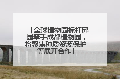 全球植物园标杆邱园牵手成都植物园，将聚焦种质资源保护等展开合作