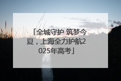 全城守护 筑梦今夏，上海全力护航2025年高考