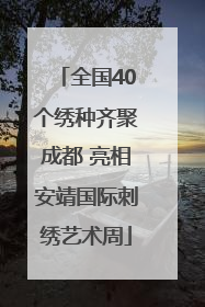全国40个绣种齐聚成都 亮相安靖国际刺绣艺术周