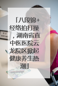 八段锦+经络拍打操，湖南省直中医医院云龙院区掀起健康养生热潮