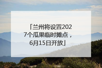 兰州将设置2027个瓜果临时摊点，6月15日开放