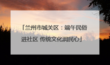 兰州市城关区：端午民俗进社区 传统文化润民心