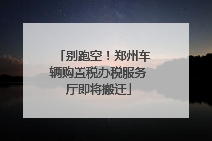 别跑空！郑州车辆购置税办税服务厅即将搬迁