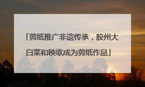 剪纸推广非遗传承，胶州大白菜和秧歌成为剪纸作品