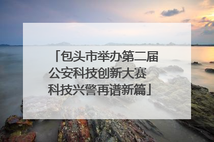 包头市举办第二届公安科技创新大赛 科技兴警再谱新篇