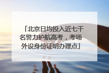 北京日均投入近七千名警力护航高考，考场外设身份证明办理点