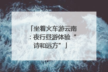 坐着火车游云南：夜行昼游体验“诗和远方”