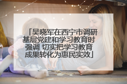 吴晓军在西宁市调研基层党建和学习教育时强调 切实把学习教育成果转化为惠民实效