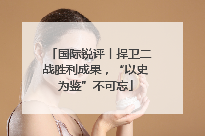 国际锐评丨捍卫二战胜利成果，“以史为鉴”不可忘