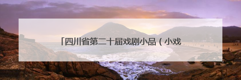 四川省第二十届戏剧小品（小戏）比赛将在达州市通川区举行