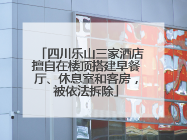 四川乐山三家酒店擅自在楼顶搭建早餐厅、休息室和客房，被依法拆除
