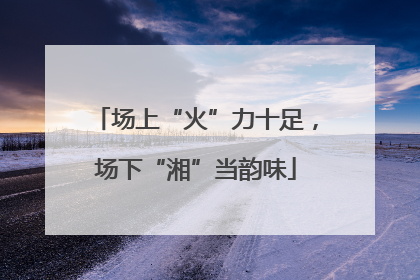 场上“火”力十足，场下“湘”当韵味