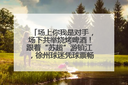 场上你我是对手，场下共举烧烤啤酒！跟着“苏超”游镇江，徐州球迷凭球票畅游名山胜景