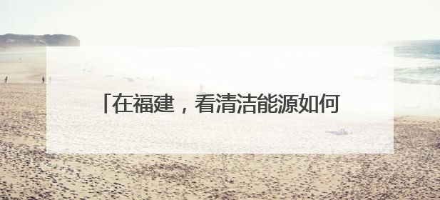 在福建，看清洁能源如何与海洋经济浪漫“邂逅”