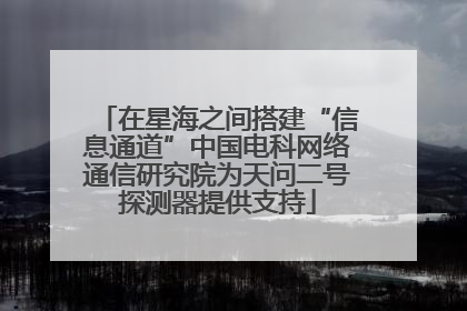 在星海之间搭建“信息通道”中国电科网络通信研究院为天问二号探测器提供支持