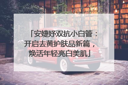 安婕妤双抗小白管：开启去黄护肤品新篇，焕活年轻亮白美肌