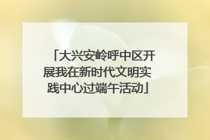 大兴安岭呼中区开展我在新时代文明实践中心过端午活动