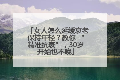 女人怎么延缓衰老保持年轻？教你 “精准抗衰”，30岁开始也不晚