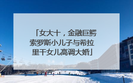 女大十，金融巨鳄索罗斯小儿子与希拉里干女儿高调大婚