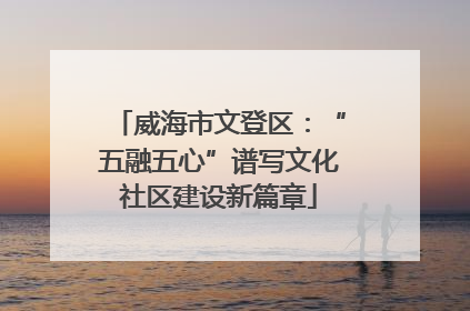 威海市文登区：“五融五心”谱写文化社区建设新篇章