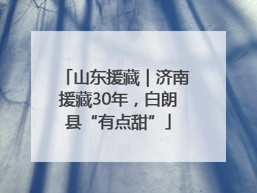 山东援藏｜济南援藏30年，白朗县“有点甜”