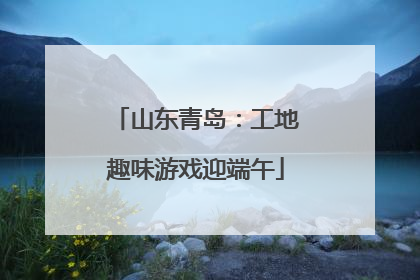 山东青岛：工地趣味游戏迎端午