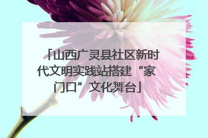山西广灵县社区新时代文明实践站搭建“家门口”文化舞台
