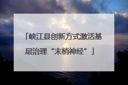 峡江县创新方式激活基层治理“末梢神经”