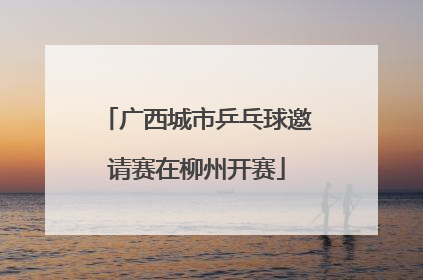 广西城市乒乓球邀请赛在柳州开赛