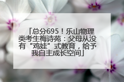 总分695！乐山物理类考生梅诗苑：父母从没有“鸡娃”式教育，给予我自主成长空间